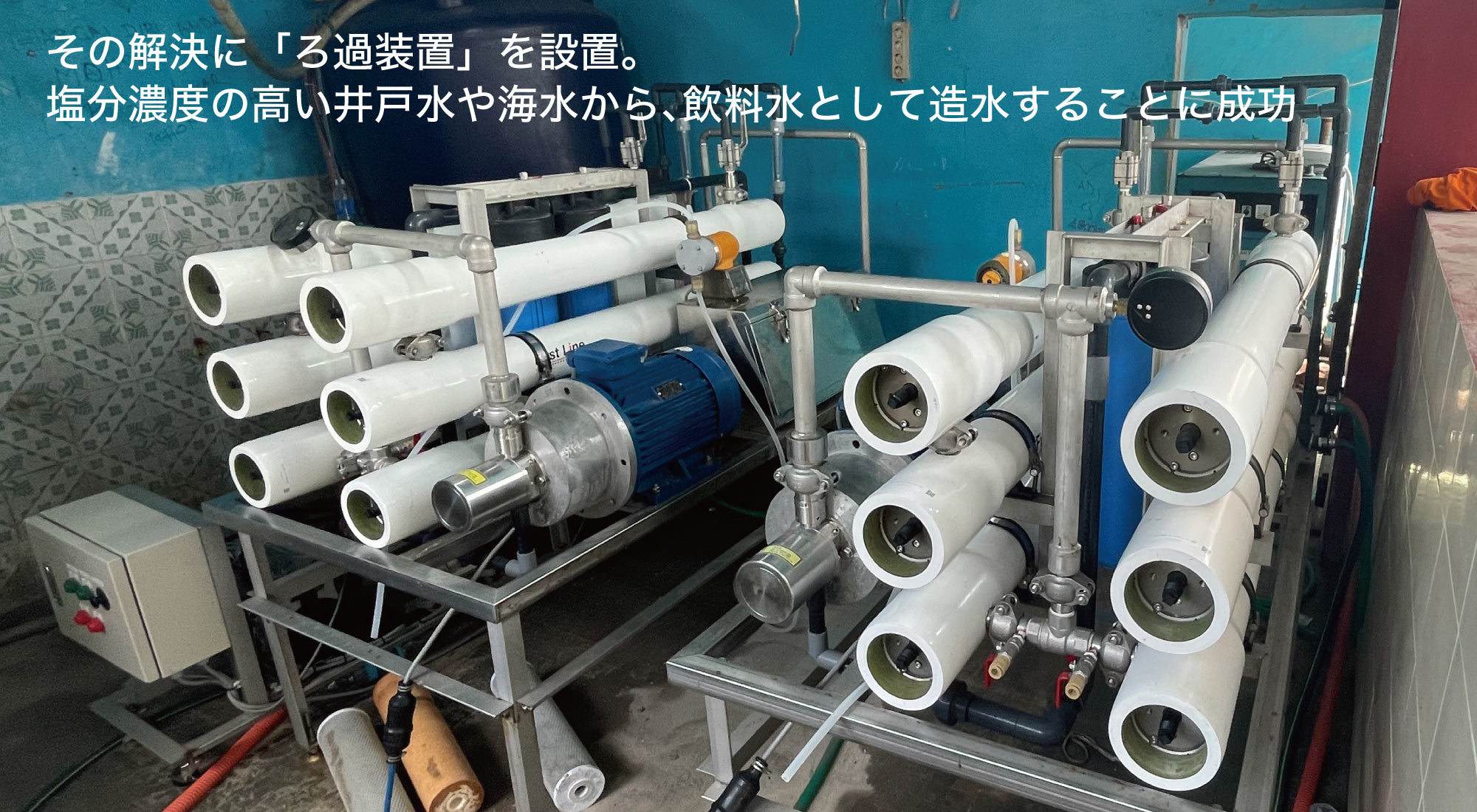 その解決に「ろ過装置」を設置。塩分濃度の高い井戸水や海水から、飲料水として造水することに成功
