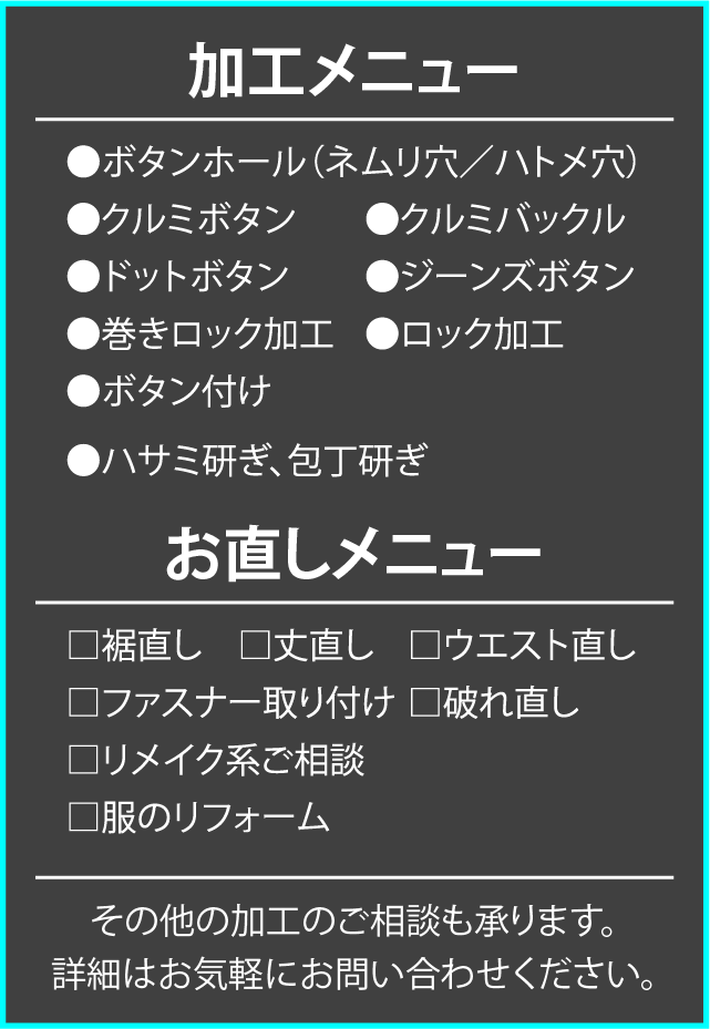加工メニュー　⚫︎ボタンホール（ネムリ穴／ハトメ穴）⚫︎クルミボタン　⚫︎クルミバックル　⚫︎ドットボタン　⚫︎ジーンズボタン　⚫︎巻きロック加工　⚫︎ロック加工　⚫︎ボタン付け　⚫︎ハサミ研ぎ、包丁研ぎ　お直しメニュー　□裾直し　□丈直し　□ウエスト直し　□ファスナー取り付け　□破れ直し　□リメイク系ご相談　□服のリフォーム　その他の加工のご相談も承ります。　詳細はお気軽にお問い合わせください。
