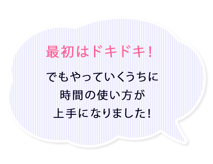 最初はドキドキ!でもやっていくうちに時間の使い方が上手になりました!