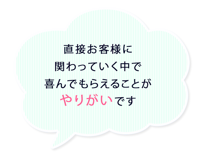 直接お客様に関わっていく中で喜んでもらえることがやりがいです