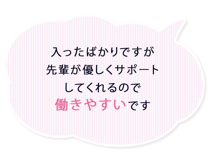入ったばかりですが先輩が優しくサポートしてくれるので働き安いです
