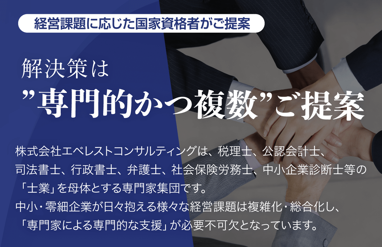経営課題に応じた国家資格者がご提案【解決策は”専門的かつ複数”ご提案】株式会社エベレストコンサルティングは、税理士、公認会計士、司法書士、行政書士、弁護士、社会保険労務士、中小企業診断士等の「土業」を母体とする専門家集団です。中小・零細企業が日々抱える様々な経営課題は複雑化・総合化し、「専門家による専門的な支援」が必要不可欠となっています。
