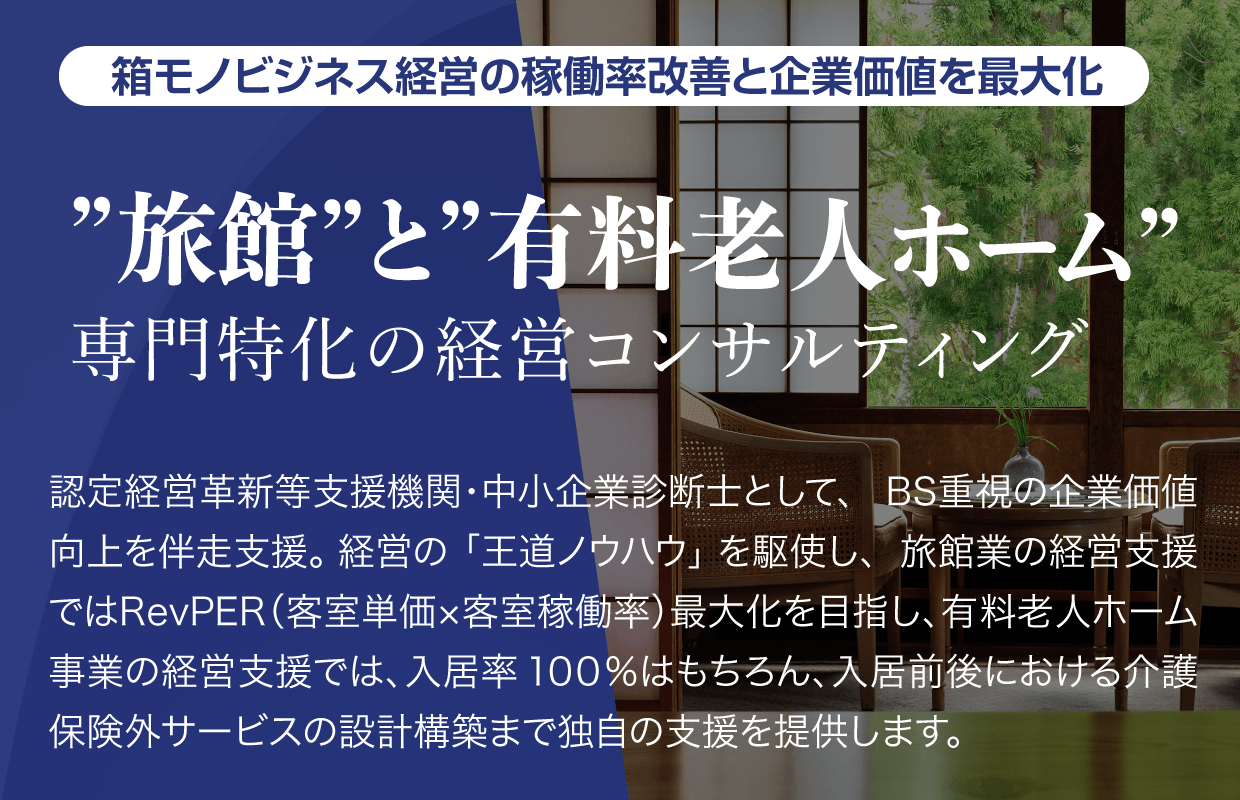 箱モノビジネス経営の稼働率改善と企業価値を最大【”旅館”と”有料老人ホーム”専門特化の経営コンサルティング】認定経営革新等支援機関・中小企業診断士として、BS重視の企業価値向上を伴走支援。経営の「王道ノウハウ」を駆使し、旅館業の経営支援ではRevPER（客室単価x客室稼働率）最大化を目指し有料老人ホーム事業の経営支援では、入居率100%はもちろん、入居前後における介護保険外サービスの設計構築まで独自の支援を提供します。