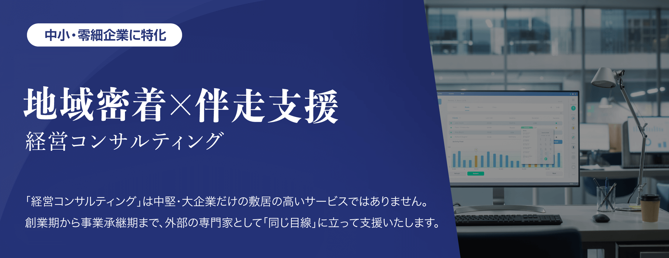 中小・零細企業に特化【地域密着✕伴奏支援型 経営コンサルティング】「経営コンサルティング」は中堅・大企業だけの敷居の高いサービスではありません。創業期から事業承継期まで、外部の専門家として「同じ目線」に立って支援いたします。