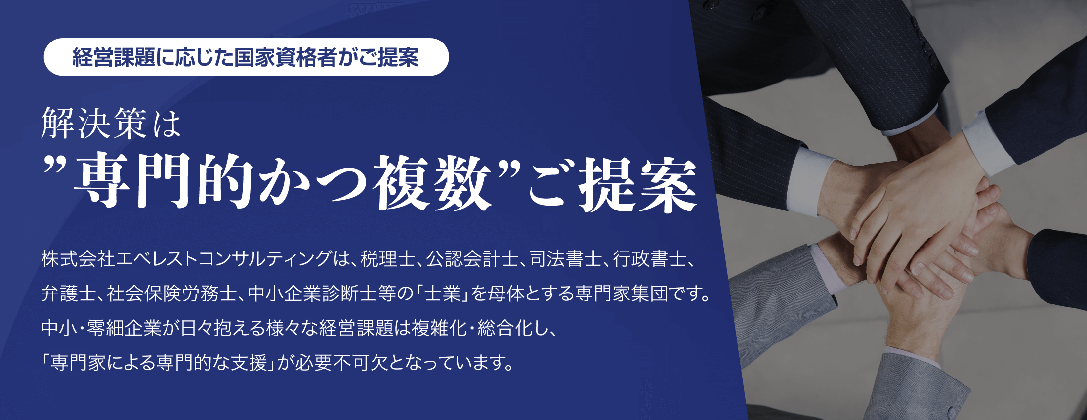経営課題に応じた国家資格者がご提案【解決策は”専門的かつ複数”ご提案】株式会社エベレストコンサルティングは、税理士、公認会計士、司法書士、行政書士、弁護士、社会保険労務士、中小企業診断士等の「土業」を母体とする専門家集団です。中小・零細企業が日々抱える様々な経営課題は複雑化・総合化し、「専門家による専門的な支援」が必要不可欠となっています。
