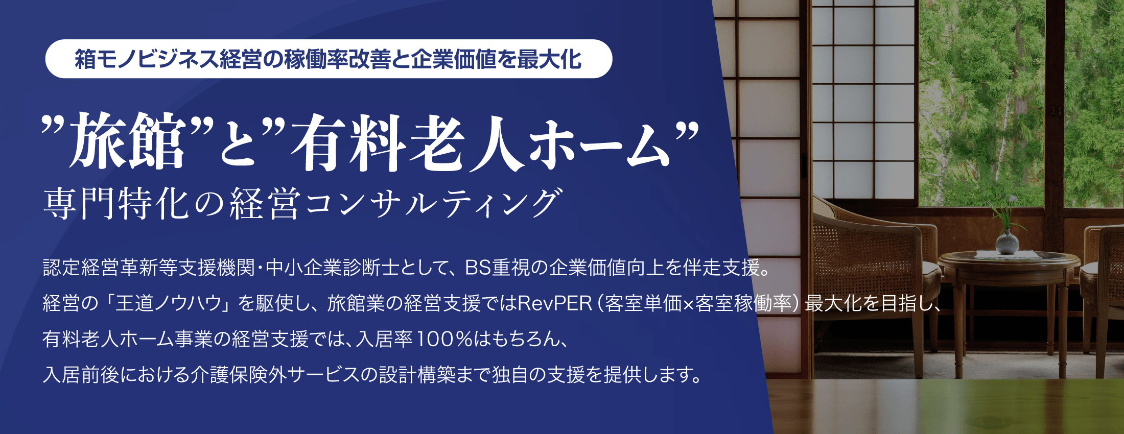 箱モノビジネス経営の稼働率改善と企業価値を最大【”旅館”と”有料老人ホーム”専門特化の経営コンサルティング】認定経営革新等支援機関・中小企業診断士として、BS重視の企業価値向上を伴走支援。経営の「王道ノウハウ」を駆使し、旅館業の経営支援ではRevPER（客室単価x客室稼働率）最大化を目指し有料老人ホーム事業の経営支援では、入居率100%はもちろん、入居前後における介護保険外サービスの設計構築まで独自の支援を提供します。