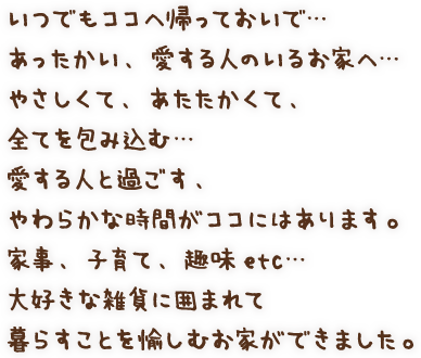 いつでもココへ帰っておいで…あったかい、愛する人のいるお家へ…やさしくて、あたたかくて、全てを包み込む… 愛する人と過ごす、やわらかな時間がココにはあります。家事、子育て、趣味etc…大好きな雑貨に囲まれて暮らすことを愉しむお家ができました。