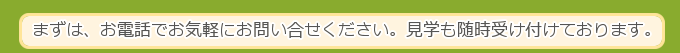 まずは、お電話でお気軽にお問い合せください。見学も随時受け付けております。