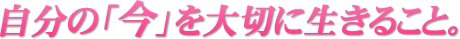 自分の今を大切に生きること。
